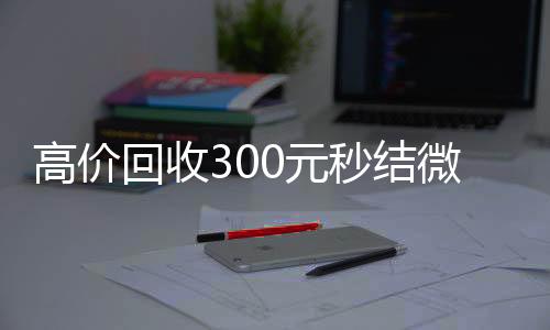 高价回收300元秒vx回收联系方式结微信（微信回收高价秒结等三天）